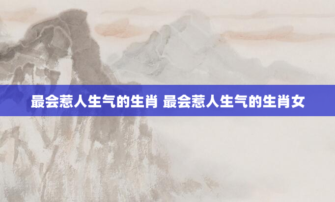 最会惹人生气的生肖 最会惹人生气的生肖女