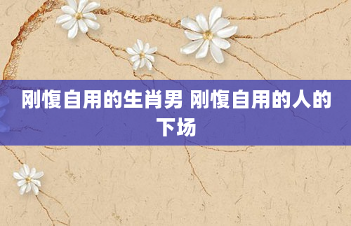 刚愎自用的生肖男 刚愎自用的人的下场