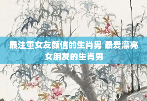 最注重女友颜值的生肖男 最爱漂亮女朋友的生肖男