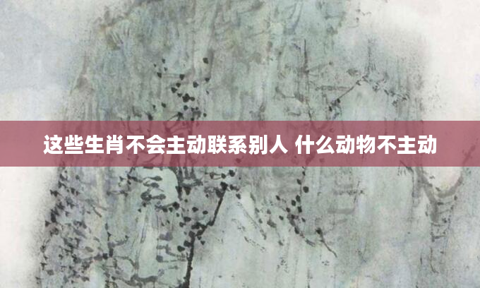 这些生肖不会主动联系别人 什么动物不主动