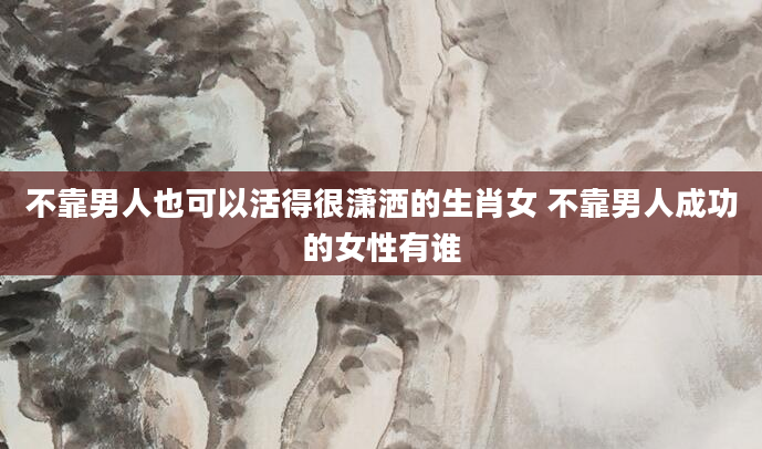 不靠男人也可以活得很潇洒的生肖女 不靠男人成功的女性有谁