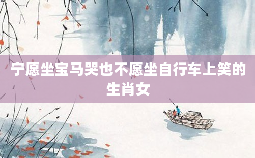 宁愿坐宝马哭也不愿坐自行车上笑的生肖女