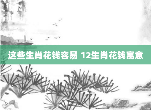 这些生肖花钱容易 12生肖花钱寓意
