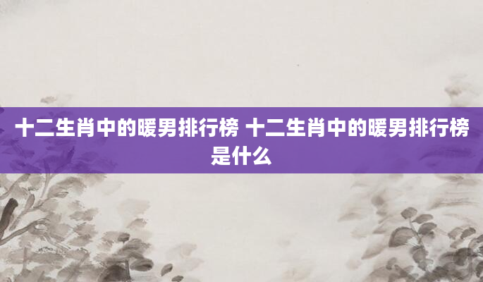十二生肖中的暖男排行榜 十二生肖中的暖男排行榜是什么