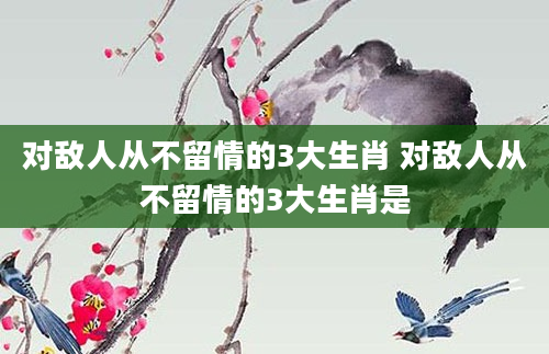对敌人从不留情的3大生肖 对敌人从不留情的3大生肖是