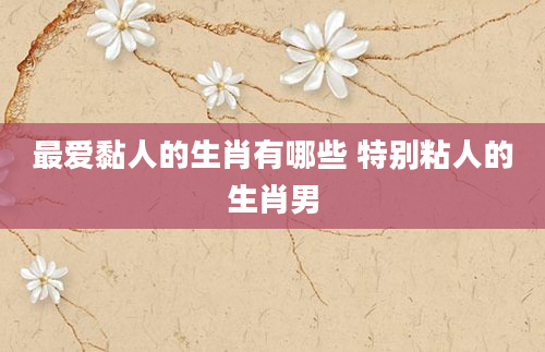 最爱黏人的生肖有哪些 特别粘人的生肖男