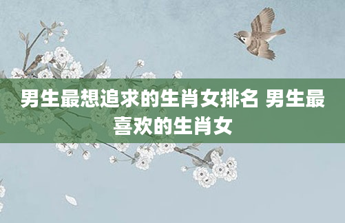 男生最想追求的生肖女排名 男生最喜欢的生肖女