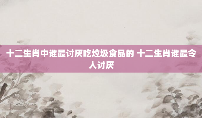 十二生肖中谁最讨厌吃垃圾食品的 十二生肖谁最令人讨厌