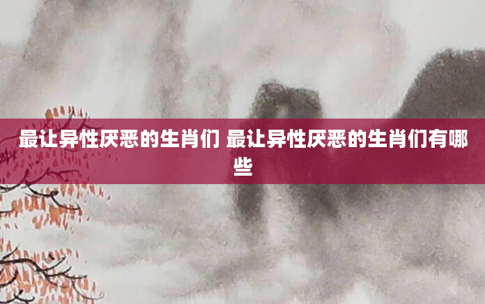 最让异性厌恶的生肖们 最让异性厌恶的生肖们有哪些