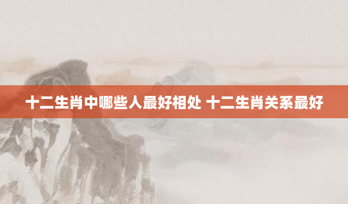 十二生肖中哪些人最好相处 十二生肖关系最好