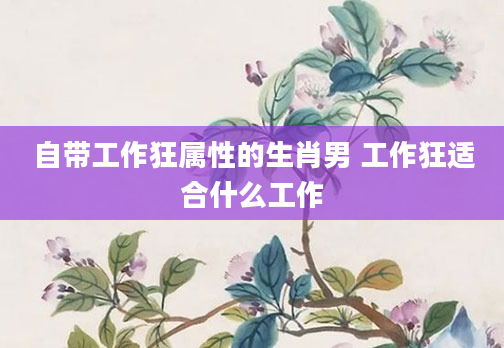 自带工作狂属性的生肖男 工作狂适合什么工作