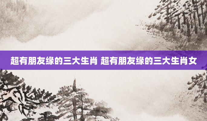 超有朋友缘的三大生肖 超有朋友缘的三大生肖女