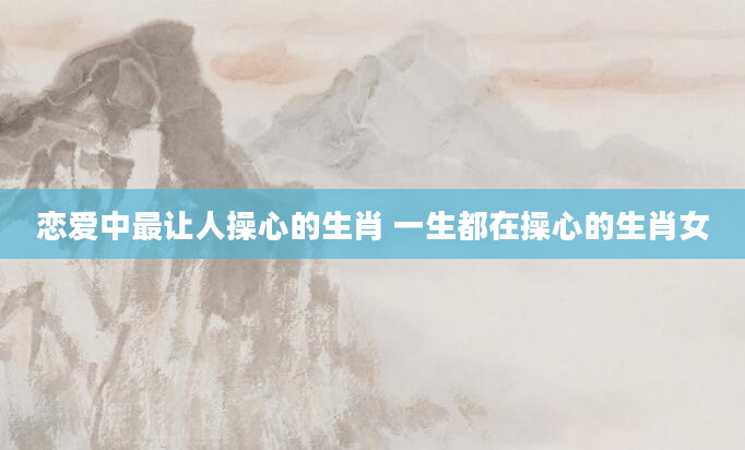 恋爱中最让人操心的生肖 一生都在操心的生肖女