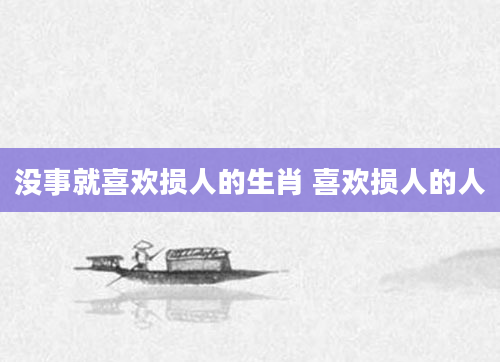 没事就喜欢损人的生肖 喜欢损人的人