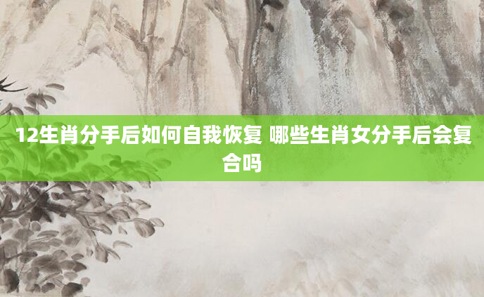 12生肖分手后如何自我恢复 哪些生肖女分手后会复合吗