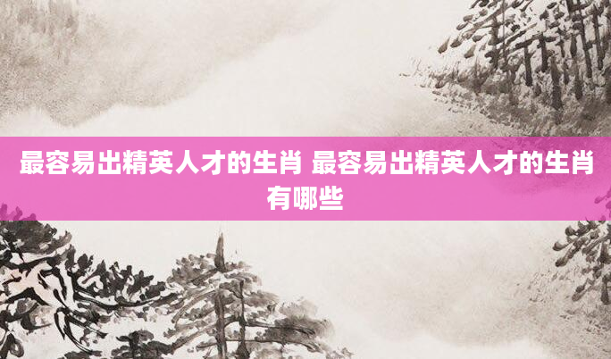 最容易出精英人才的生肖 最容易出精英人才的生肖有哪些