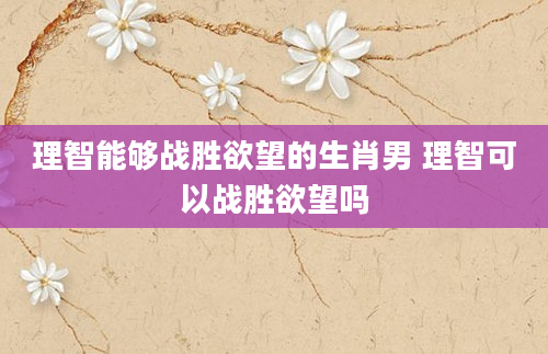 理智能够战胜欲望的生肖男 理智可以战胜欲望吗