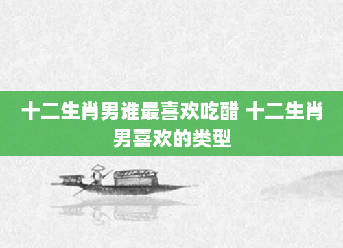 十二生肖男谁最喜欢吃醋 十二生肖男喜欢的类型