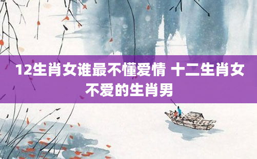 12生肖女谁最不懂爱情 十二生肖女不爱的生肖男