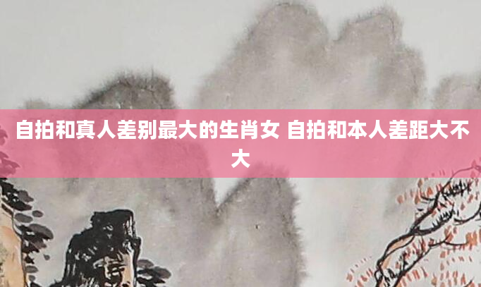 自拍和真人差别最大的生肖女 自拍和本人差距大不大