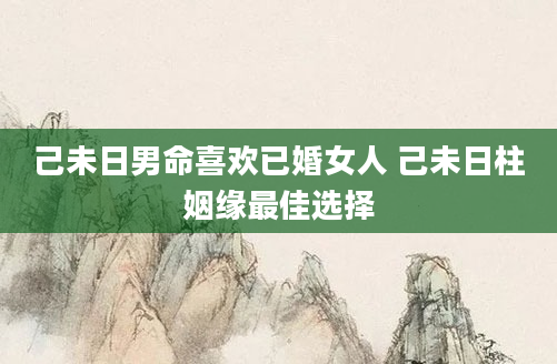 己未日男命喜欢已婚女人 己未日柱姻缘最佳选择