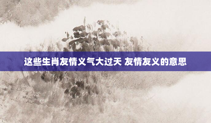 这些生肖友情义气大过天 友情友义的意思
