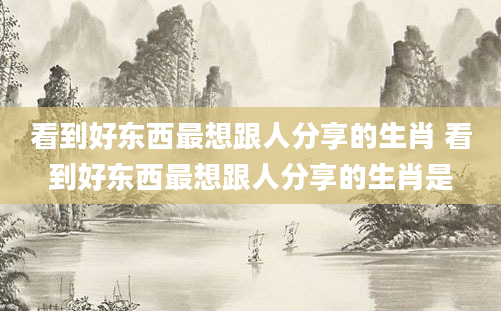 看到好东西最想跟人分享的生肖 看到好东西最想跟人分享的生肖是