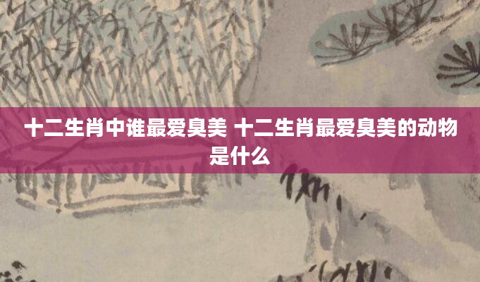 十二生肖中谁最爱臭美 十二生肖最爱臭美的动物是什么