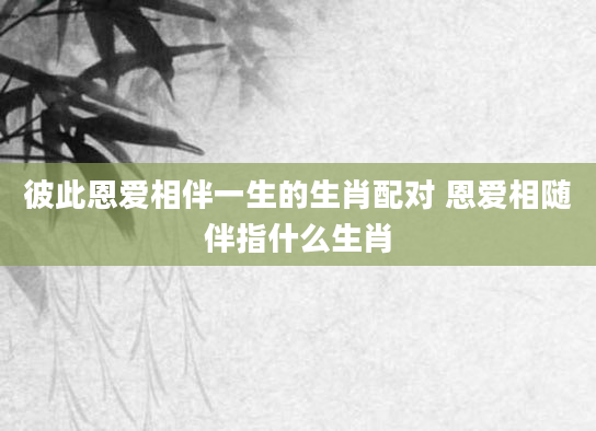 彼此恩爱相伴一生的生肖配对 恩爱相随伴指什么生肖