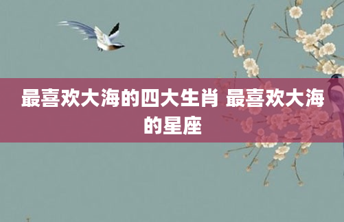 最喜欢大海的四大生肖 最喜欢大海的星座