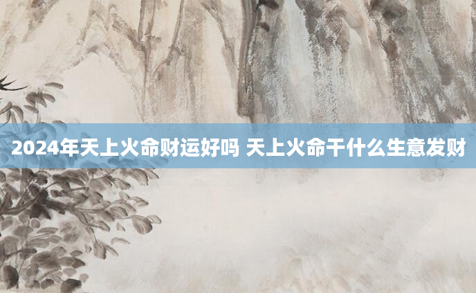 2024年天上火命财运好吗 天上火命干什么生意发财