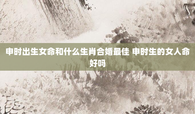 申时出生女命和什么生肖合婚最佳 申时生的女人命好吗