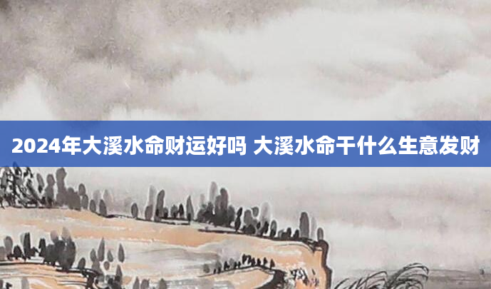 2024年大溪水命财运好吗 大溪水命干什么生意发财