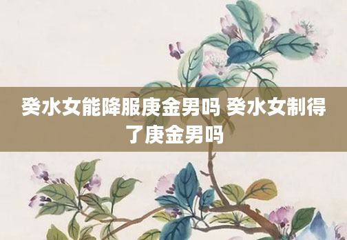 癸水女能降服庚金男吗 癸水女制得了庚金男吗