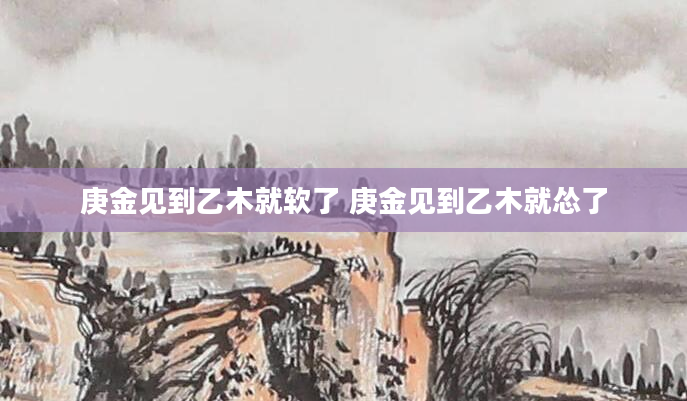 庚金见到乙木就软了 庚金见到乙木就怂了