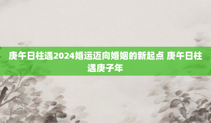 庚午日柱遇2024婚运迈向婚姻的新起点 庚午日柱遇庚子年
