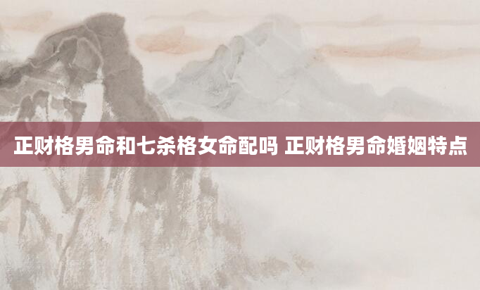 正财格男命和七杀格女命配吗 正财格男命婚姻特点