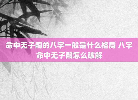 命中无子嗣的八字一般是什么格局 八字命中无子嗣怎么破解