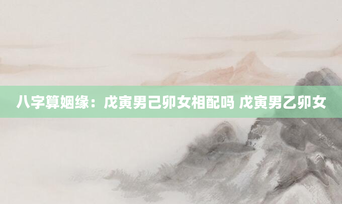八字算姻缘：戊寅男己卯女相配吗 戊寅男乙卯女