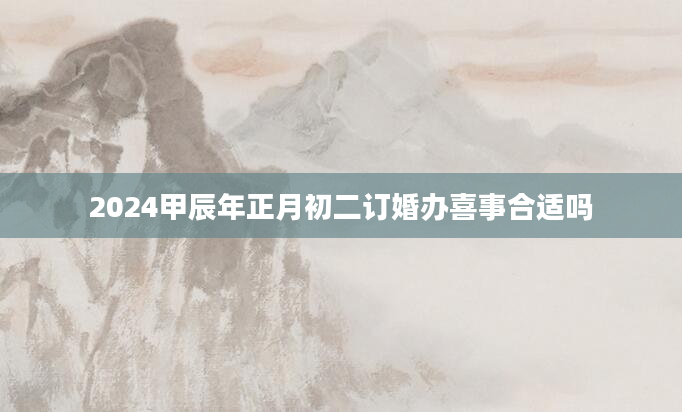2024甲辰年正月初二订婚办喜事合适吗