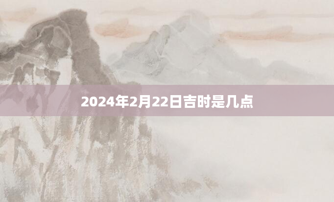 2024年2月22日吉时是几点