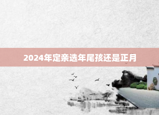 2024年定亲选年尾孩还是正月