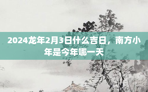 2024龙年2月3日什么吉日，南方小年是今年哪一天