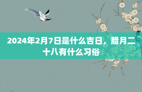 2024年2月7日是什么吉日，腊月二十八有什么习俗