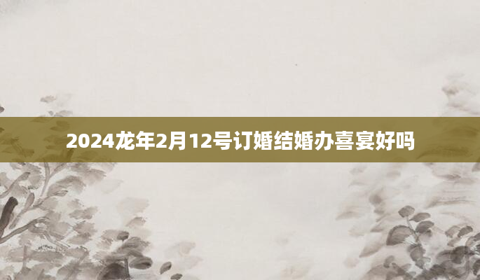 2024龙年2月12号订婚结婚办喜宴好吗