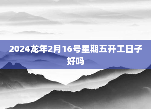2024龙年2月16号星期五开工日子好吗