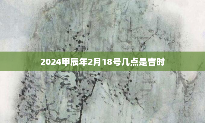 2024甲辰年2月18号几点是吉时