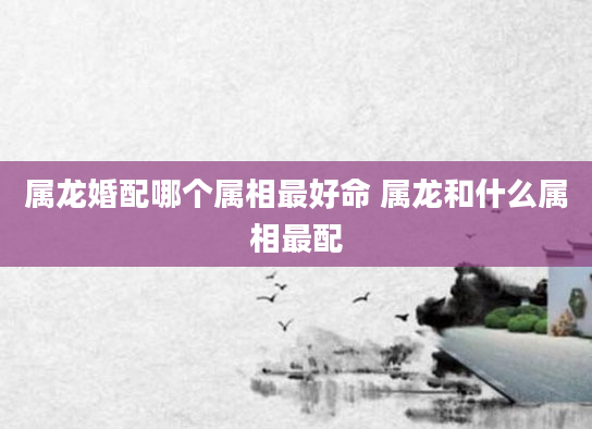 属龙婚配哪个属相最好命 属龙和什么属相最配