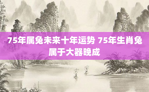 75年属兔未来十年运势 75年生肖兔属于大器晚成