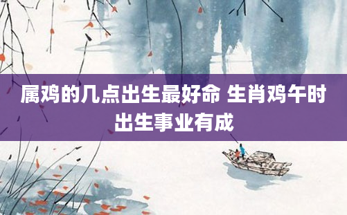属鸡的几点出生最好命 生肖鸡午时出生事业有成